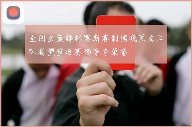 全国女篮锦标赛新赛制揭晓黑龙江队有望重返赛场争夺荣誉