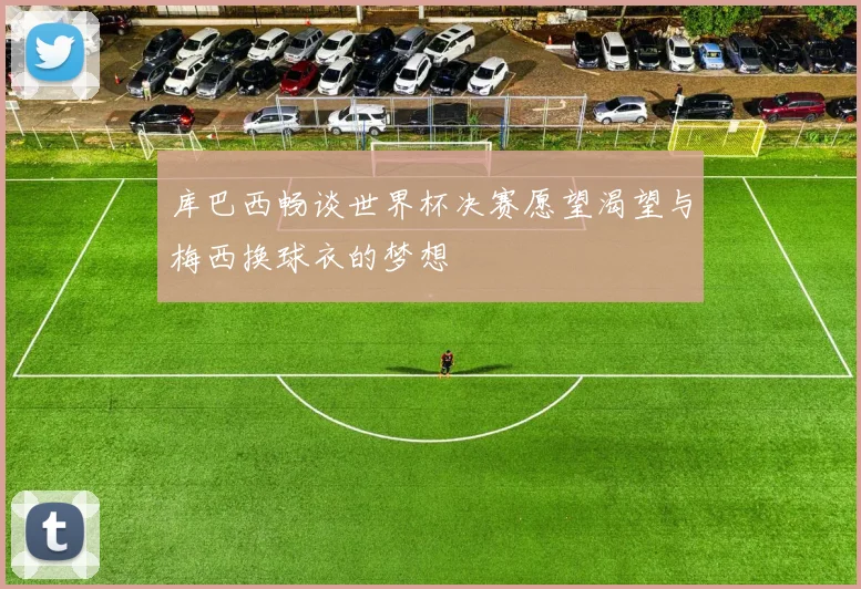 库巴西畅谈世界杯决赛愿望渴望与梅西换球衣的梦想