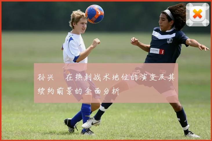 孙兴慜在热刺战术地位的演变及其续约前景的全面分析