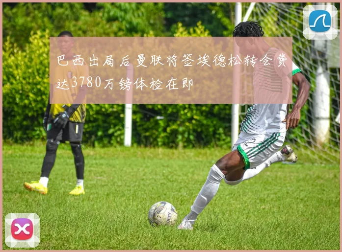 巴西出局后曼联将签埃德松转会费达3780万镑体检在即