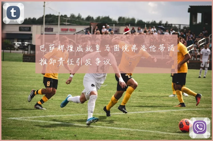 巴萨辉煌成就皇马困境弗洛伦蒂诺推卸责任引发争议