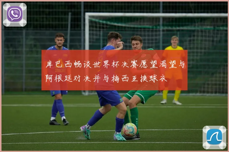 库巴西畅谈世界杯决赛愿望渴望与阿根廷对决并与梅西互换球衣