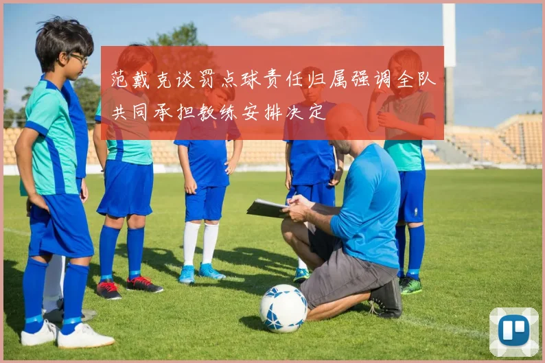 范戴克谈罚点球责任归属强调全队共同承担教练安排决定