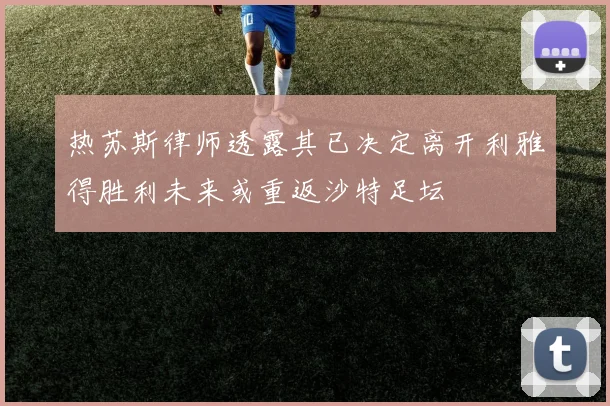 热苏斯律师透露其已决定离开利雅得胜利未来或重返沙特足坛