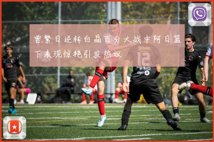 曾繁日逆转白晶百分大战中阿日篮下表现惊艳引发热议