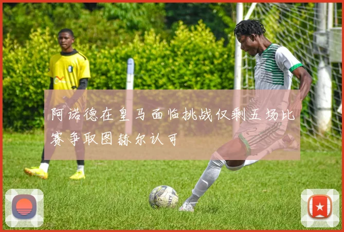 阿诺德在皇马面临挑战仅剩五场比赛争取图赫尔认可