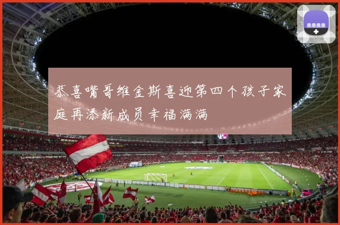 恭喜嘴哥维金斯喜迎第四个孩子家庭再添新成员幸福满满