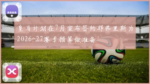 皇马计划在7月宣布签约邓弗里斯为2026-27赛季预算做准备