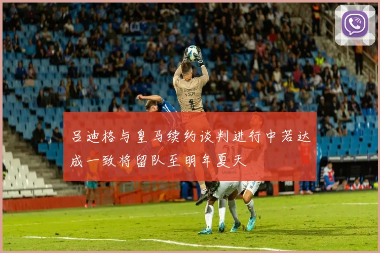 吕迪格与皇马续约谈判进行中若达成一致将留队至明年夏天