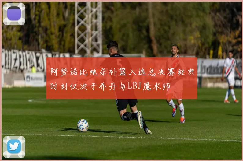 阿努诺比绝杀补篮入选总决赛经典时刻仅次于乔丹与LBJ魔术师