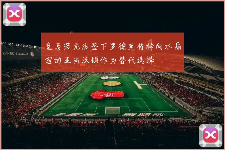 皇马若无法签下罗德里将转向水晶宫的亚当沃顿作为替代选择