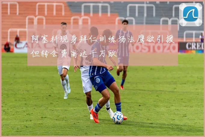 阿塞科现身拜仁训练场法鹰欲引援但转会费高达千万欧