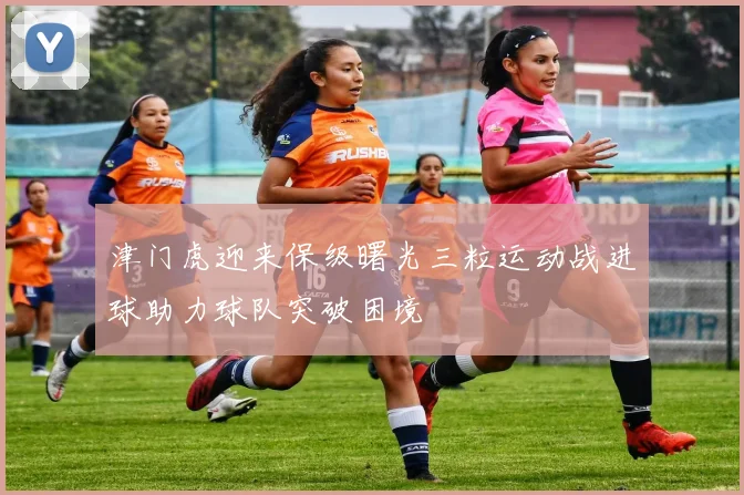 津门虎迎来保级曙光三粒运动战进球助力球队突破困境