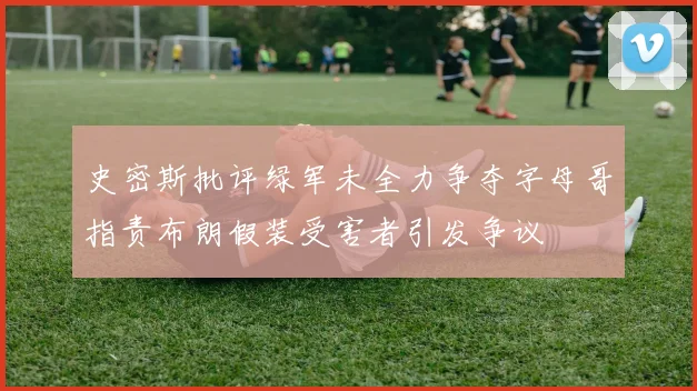 史密斯批评绿军未全力争夺字母哥指责布朗假装受害者引发争议