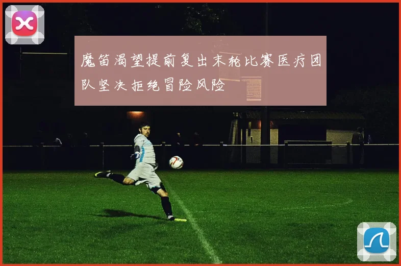 魔笛渴望提前复出末轮比赛医疗团队坚决拒绝冒险风险