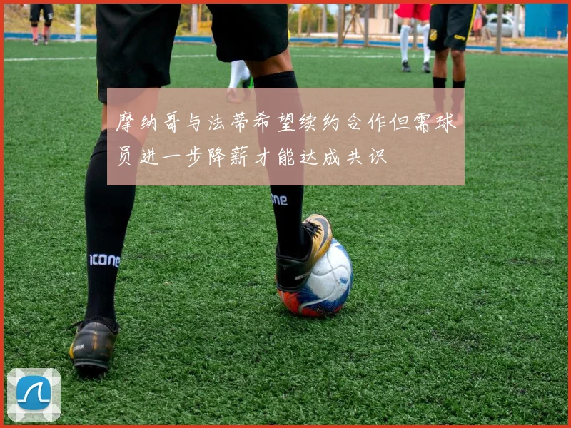 摩纳哥与法蒂希望续约合作但需球员进一步降薪才能达成共识