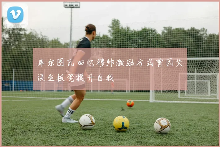 库尔图瓦回忆穆帅激励方式曾因失误坐板凳提升自我