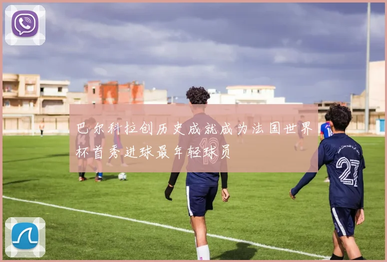 巴尔科拉创历史成就成为法国世界杯首秀进球最年轻球员