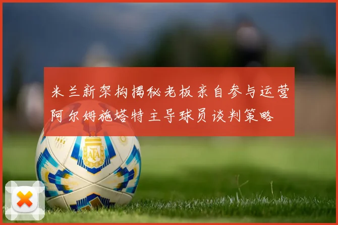 米兰新架构揭秘老板亲自参与运营阿尔姆施塔特主导球员谈判策略