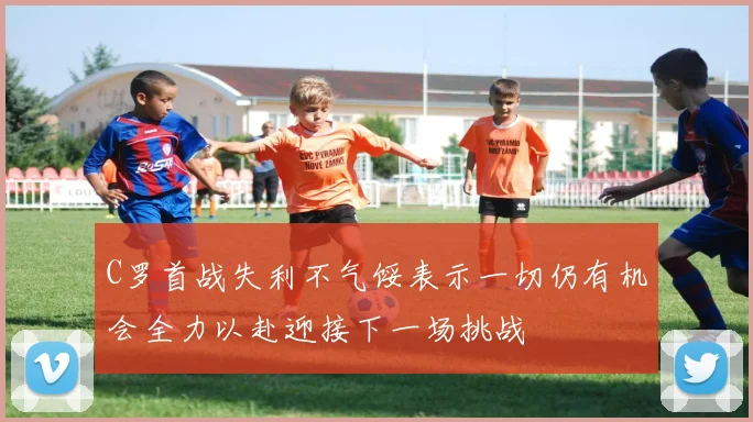 C罗首战失利不气馁表示一切仍有机会全力以赴迎接下一场挑战