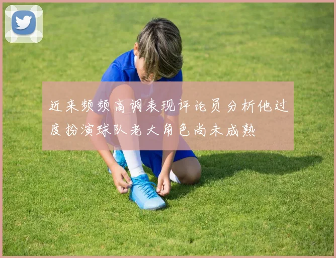 近来频频高调表现评论员分析他过度扮演球队老大角色尚未成熟