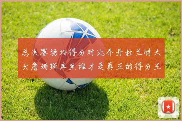 总决赛场均得分对比乔丹杜兰特大头詹姆斯库里谁才是真正的得分王