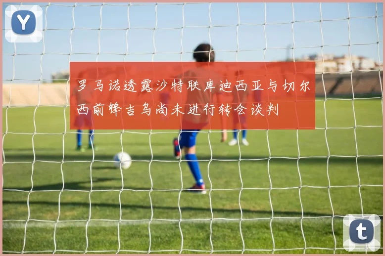 罗马诺透露沙特联库迪西亚与切尔西前锋吉乌尚未进行转会谈判