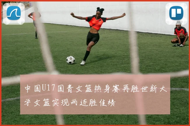 中国U17国青女篮热身赛再胜世新大学女篮实现两连胜佳绩