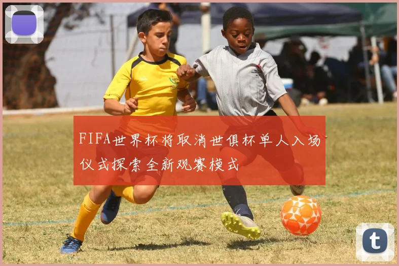 FIFA世界杯将取消世俱杯单人入场仪式探索全新观赛模式